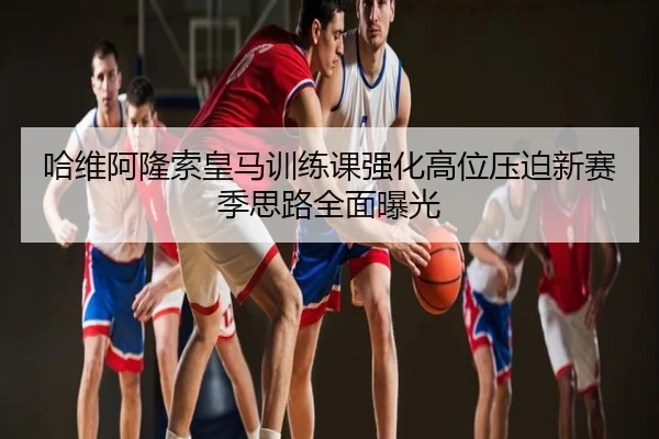 哈维阿隆索皇马训练课强化高位压迫新赛季思路全面曝光