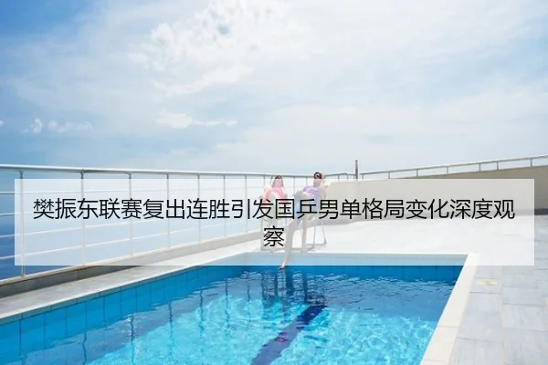樊振东联赛复出连胜引发国乒男单格局变化深度观察