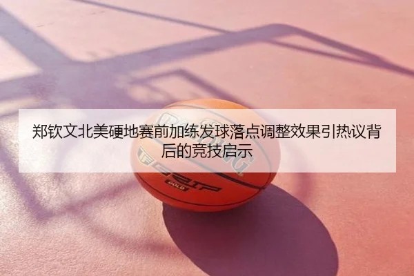 郑钦文北美硬地赛前加练发球落点调整效果引热议背后的竞技启示