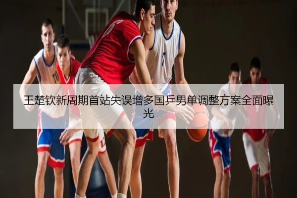 王楚钦新周期首站失误增多国乒男单调整方案全面曝光