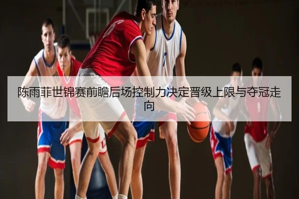 陈雨菲世锦赛前瞻后场控制力决定晋级上限与夺冠走向