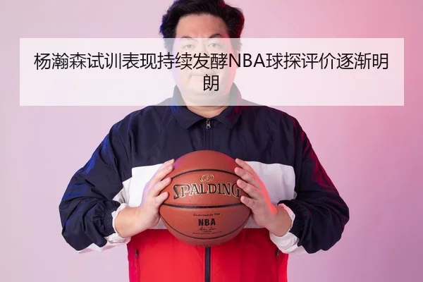 杨瀚森试训表现持续发酵NBA球探评价逐渐明朗