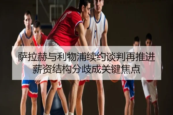 萨拉赫与利物浦续约谈判再推进 薪资结构分歧成关键焦点
